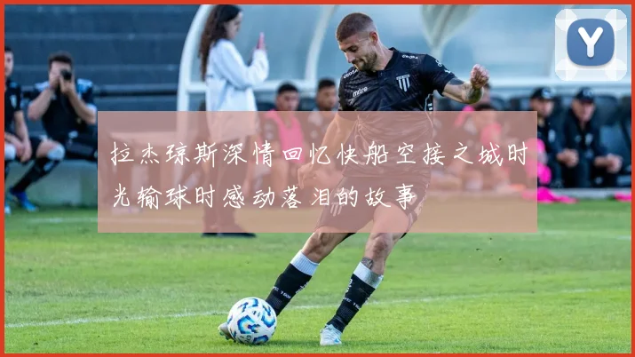 拉杰琼斯深情回忆快船空接之城时光输球时感动落泪的故事