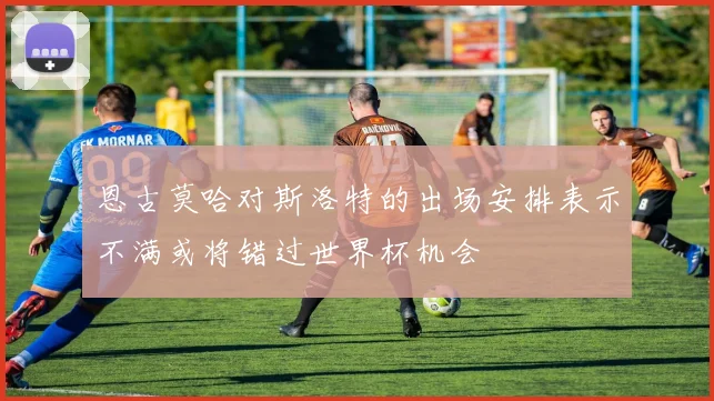 恩古莫哈对斯洛特的出场安排表示不满或将错过世界杯机会