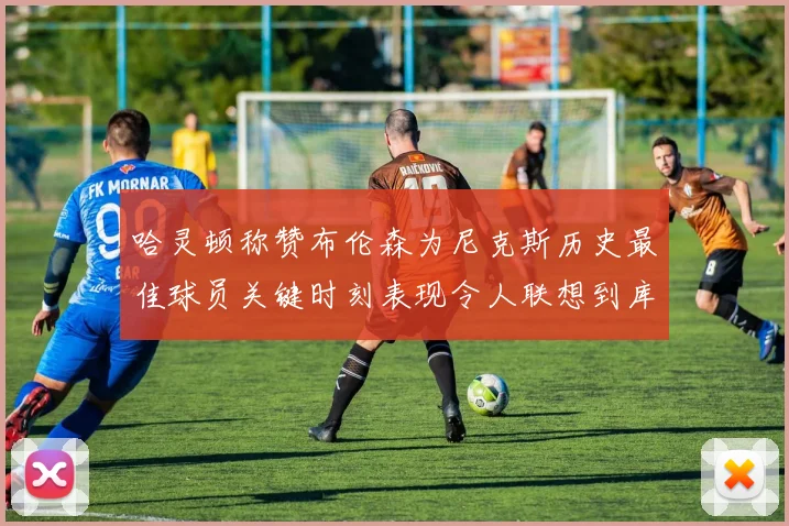 哈灵顿称赞布伦森为尼克斯历史最佳球员关键时刻表现令人联想到库里