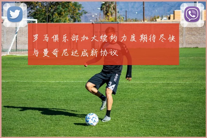 罗马俱乐部加大续约力度期待尽快与曼奇尼达成新协议