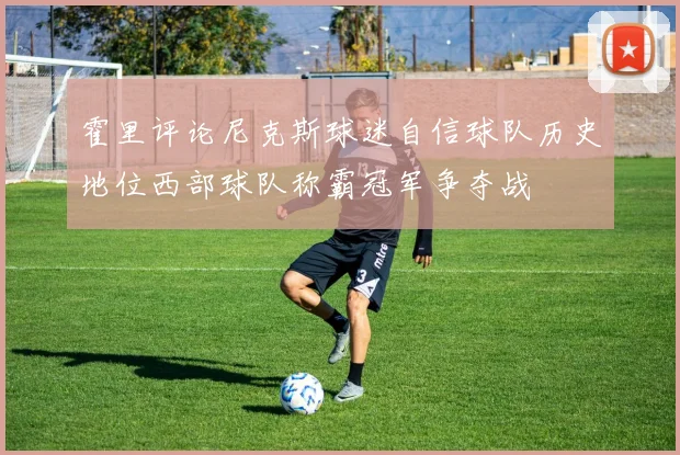 霍里评论尼克斯球迷自信球队历史地位西部球队称霸冠军争夺战