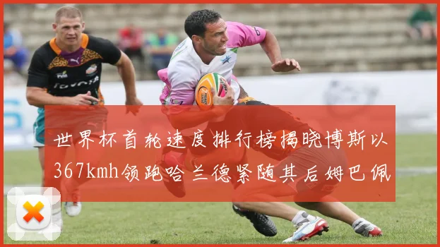 世界杯首轮速度排行榜揭晓博斯以367kmh领跑哈兰德紧随其后姆巴佩位列第九
