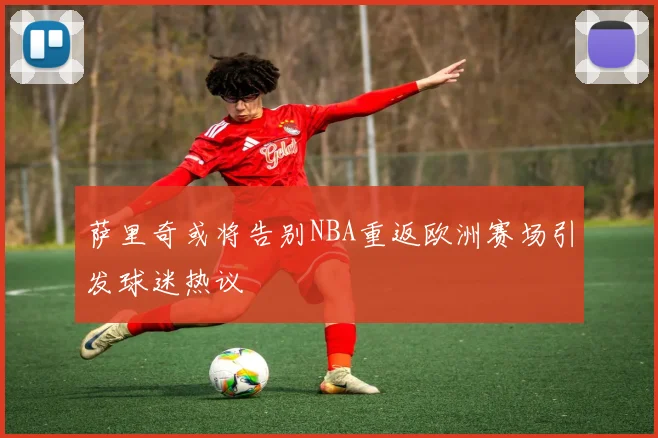 萨里奇或将告别NBA重返欧洲赛场引发球迷热议