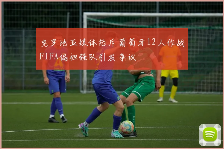 克罗地亚媒体怒斥葡萄牙12人作战FIFA偏袒强队引发争议