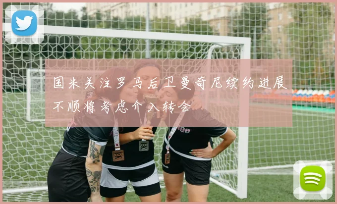国米关注罗马后卫曼奇尼续约进展不顺将考虑介入转会
