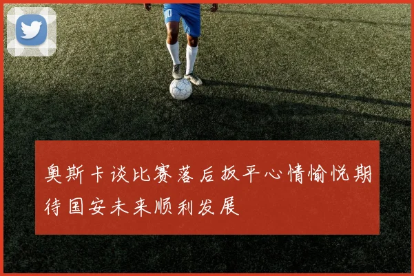 奥斯卡谈比赛落后扳平心情愉悦期待国安未来顺利发展