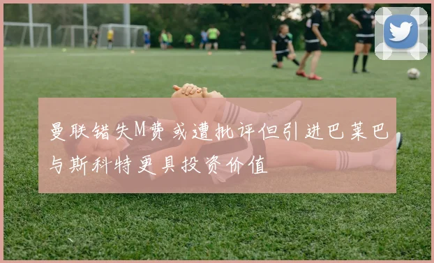 曼联错失M费或遭批评但引进巴莱巴与斯科特更具投资价值