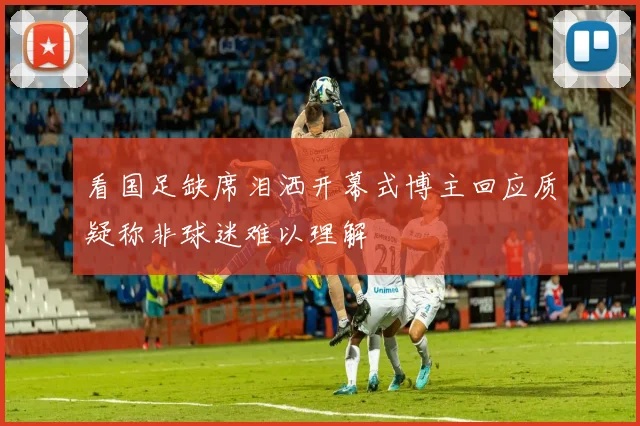 看国足缺席泪洒开幕式博主回应质疑称非球迷难以理解