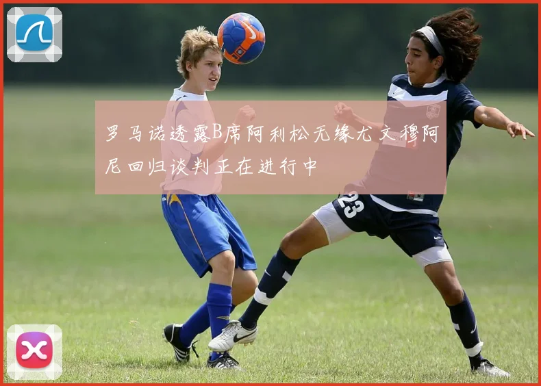罗马诺透露B席阿利松无缘尤文穆阿尼回归谈判正在进行中