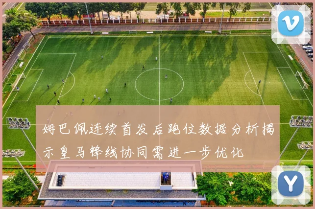 姆巴佩连续首发后跑位数据分析揭示皇马锋线协同需进一步优化