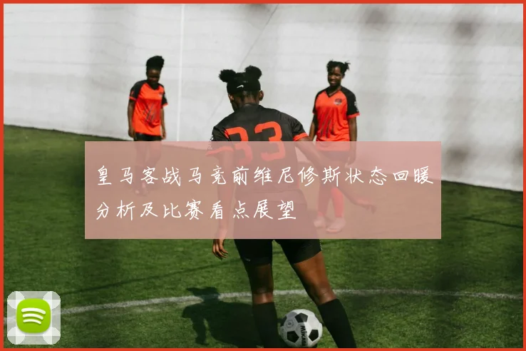 皇马客战马竞前维尼修斯状态回暖分析及比赛看点展望