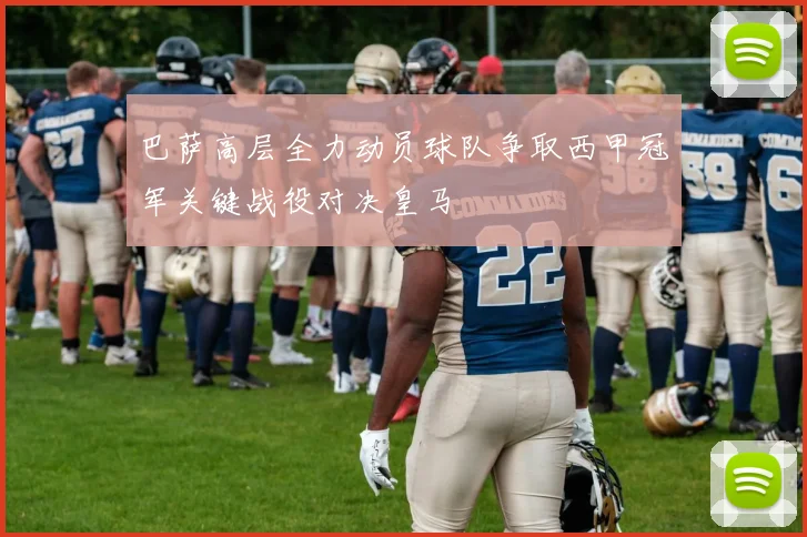 巴萨高层全力动员球队争取西甲冠军关键战役对决皇马