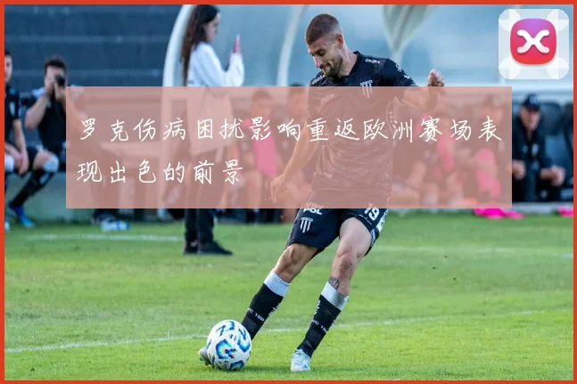 罗克伤病困扰影响重返欧洲赛场表现出色的前景