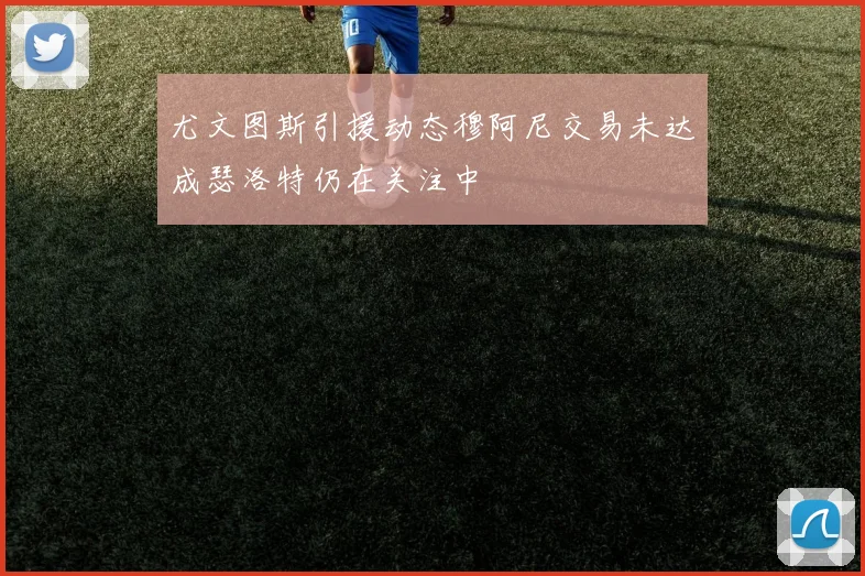 尤文图斯引援动态穆阿尼交易未达成瑟洛特仍在关注中