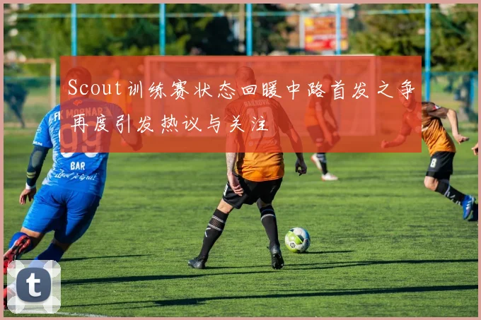 Scout训练赛状态回暖中路首发之争再度引发热议与关注