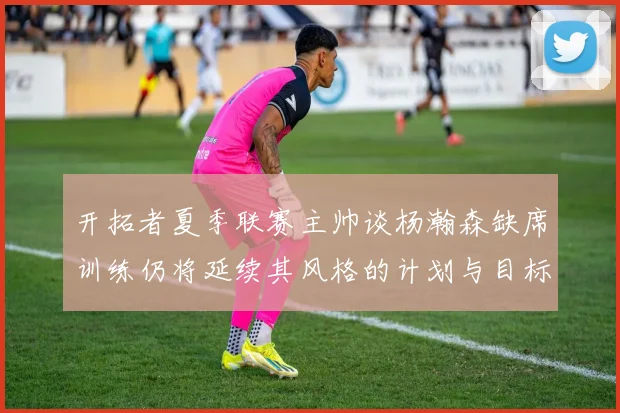 开拓者夏季联赛主帅谈杨瀚森缺席训练仍将延续其风格的计划与目标