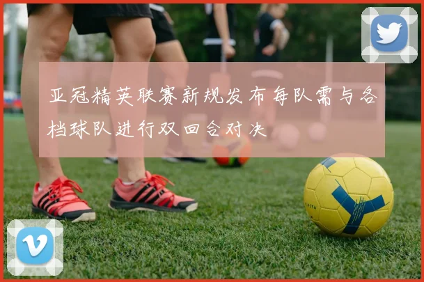 亚冠精英联赛新规发布每队需与各档球队进行双回合对决