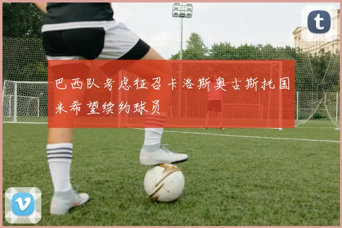 巴西队考虑征召卡洛斯奥古斯托国米希望续约球员