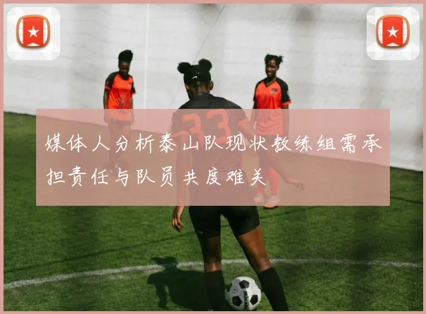 媒体人分析泰山队现状教练组需承担责任与队员共度难关