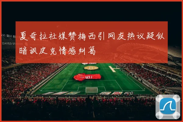 夏奇拉社媒赞梅西引网友热议疑似暗讽皮克情感纠葛