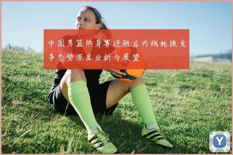 中国男篮热身赛连胜后内线轮换竞争态势深度分析与展望