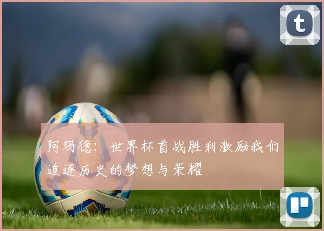 阿玛德：世界杯首战胜利激励我们追逐历史的梦想与荣耀