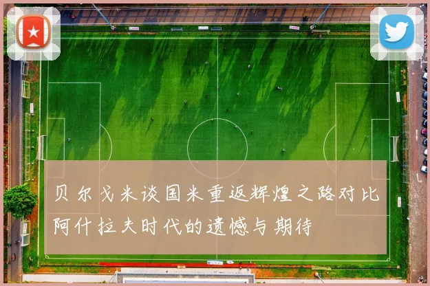 贝尔戈米谈国米重返辉煌之路对比阿什拉夫时代的遗憾与期待