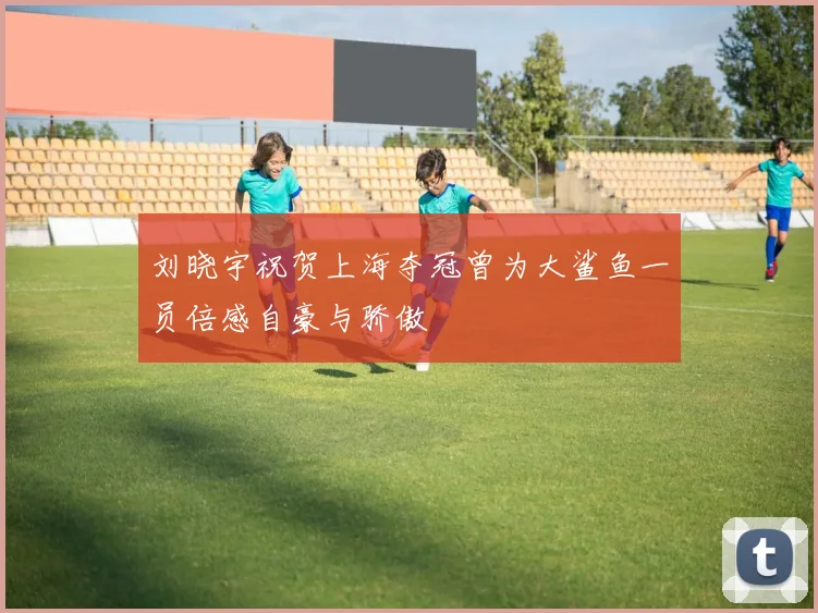 刘晓宇祝贺上海夺冠曾为大鲨鱼一员倍感自豪与骄傲